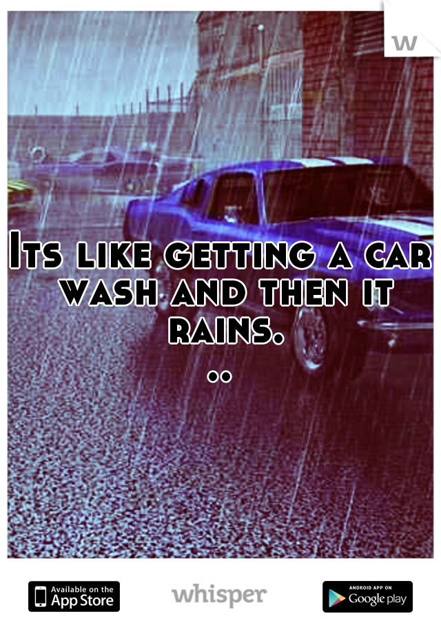 Its like getting a car wash and then it rains...