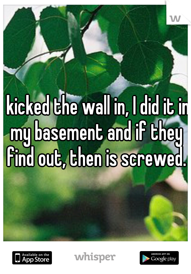 I kicked the wall in, I did it in my basement and if they find out, then is screwed.