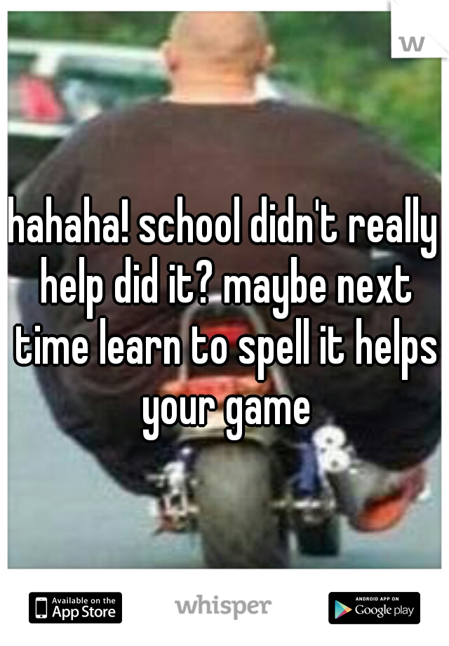 hahaha! school didn't really help did it? maybe next time learn to spell it helps your game