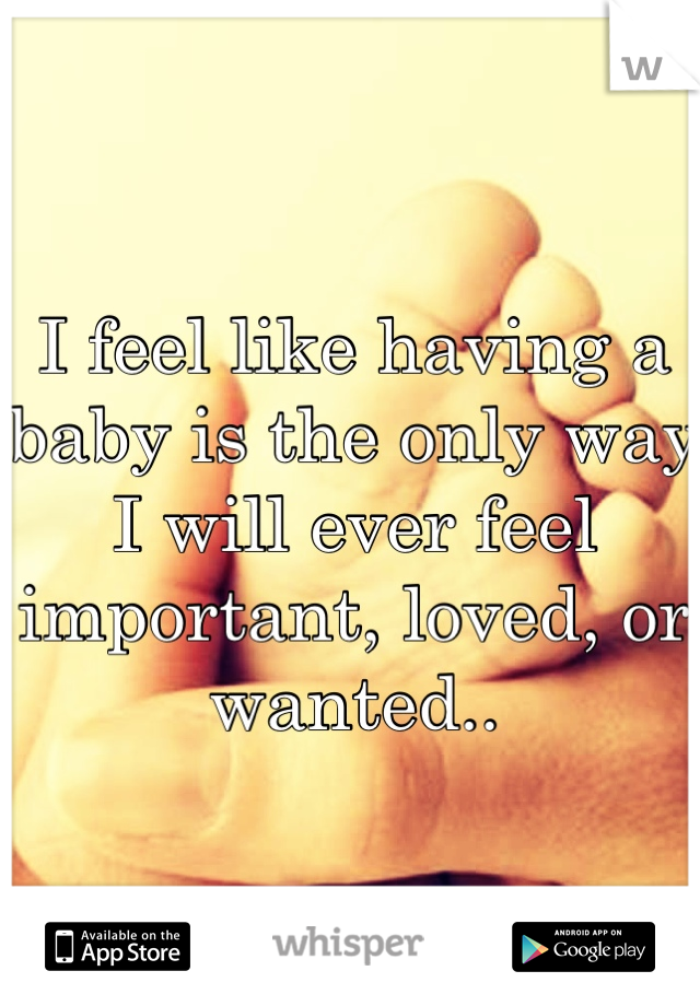 I feel like having a baby is the only way I will ever feel important, loved, or wanted..