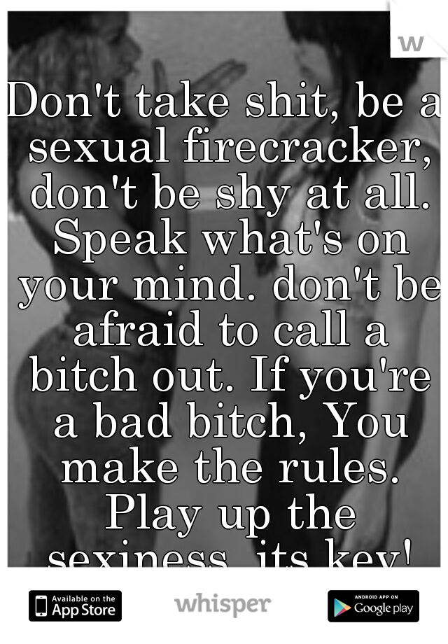 Don't take shit, be a sexual firecracker, don't be shy at all. Speak what's on your mind. don't be afraid to call a bitch out. If you're a bad bitch, You make the rules. Play up the sexiness, its key!
