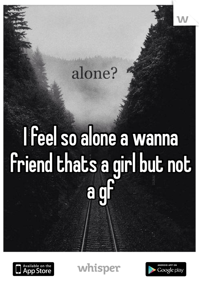 I feel so alone a wanna friend thats a girl but not a gf 