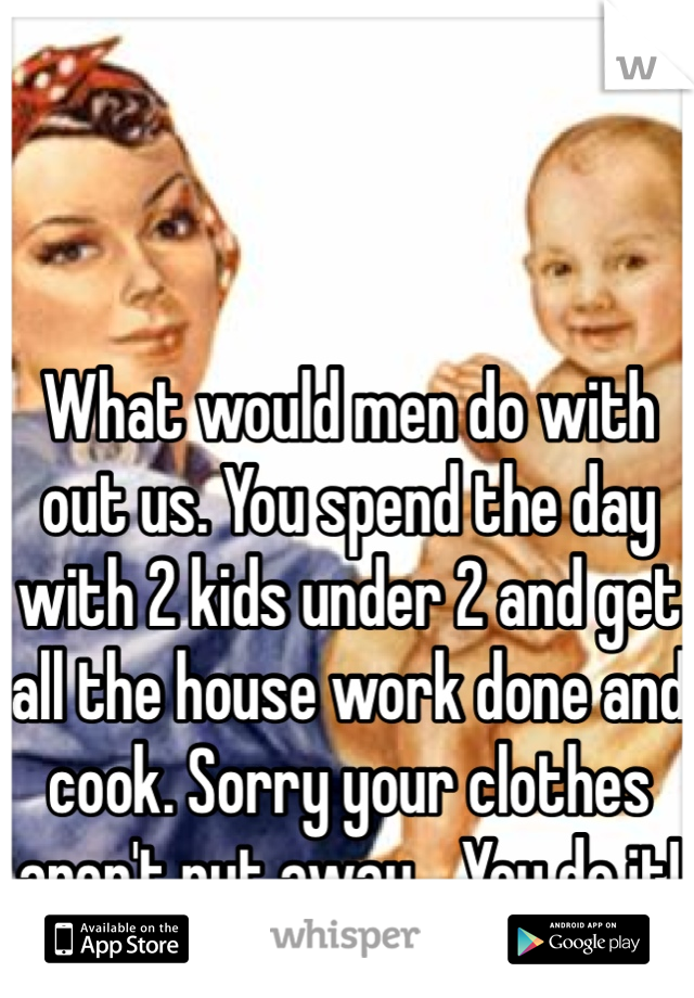What would men do with out us. You spend the day with 2 kids under 2 and get all the house work done and cook. Sorry your clothes aren't put away... You do it! 