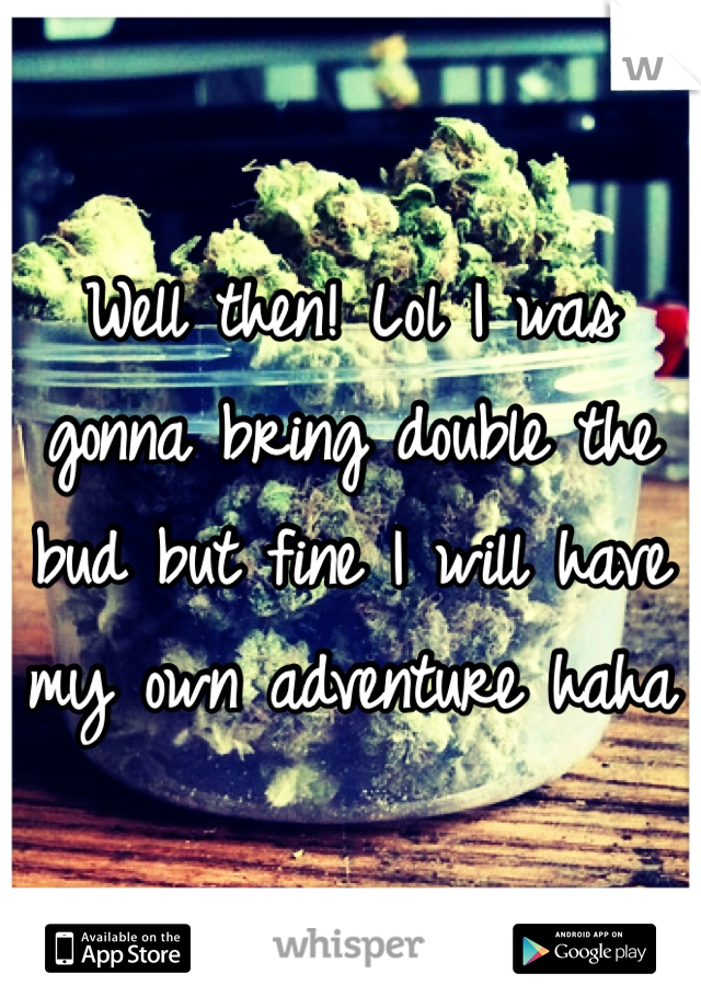Well then! Lol I was gonna bring double the bud but fine I will have my own adventure haha 