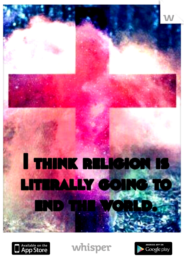 I think religion is literally going to end the world.