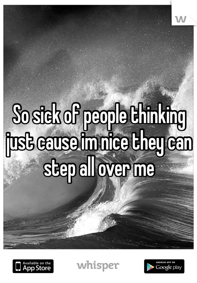 So sick of people thinking just cause im nice they can step all over me 