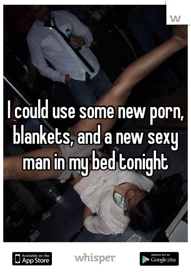 I could use some new porn, blankets, and a new sexy man in my bed tonight