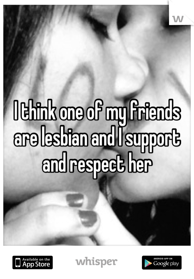 I think one of my friends are lesbian and I support and respect her
