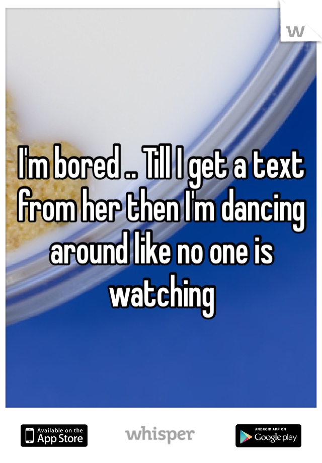 I'm bored .. Till I get a text from her then I'm dancing around like no one is watching