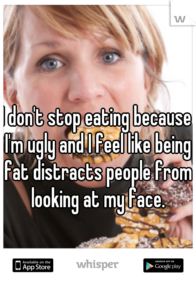 I don't stop eating because I'm ugly and I feel like being fat distracts people from looking at my face.
