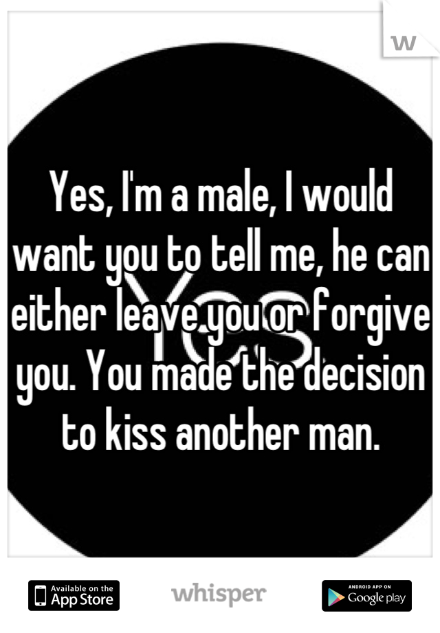 Yes, I'm a male, I would want you to tell me, he can either leave you or forgive you. You made the decision to kiss another man.
