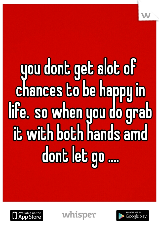 you dont get alot of chances to be happy in life.
so when you do grab it with both hands amd dont let go ....