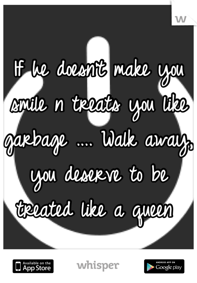 If he doesn't make you smile n treats you like garbage .... Walk away, you deserve to be treated like a queen 