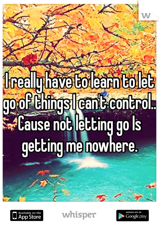 I really have to learn to let go of things I can't control.. Cause not letting go Is getting me nowhere. 