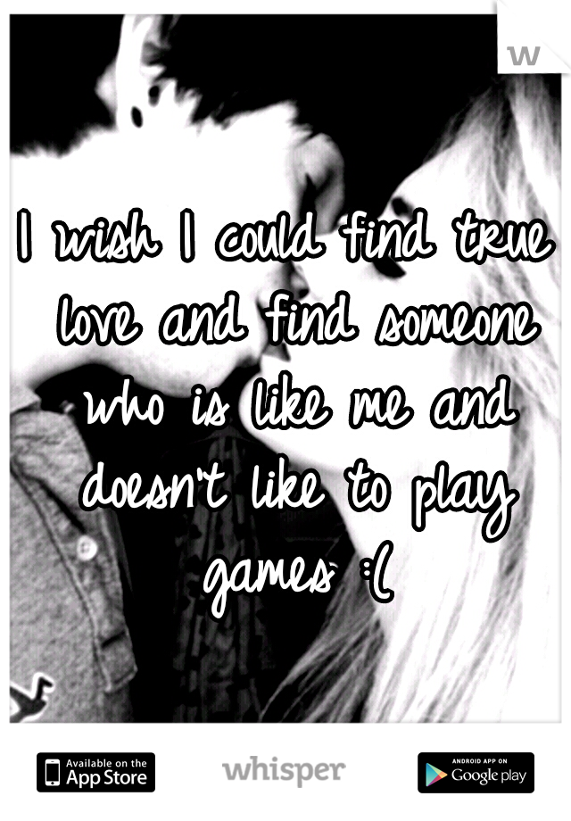 I wish I could find true love and find someone who is like me and doesn't like to play games :(