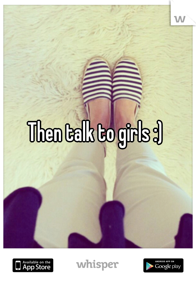 Then talk to girls :) 