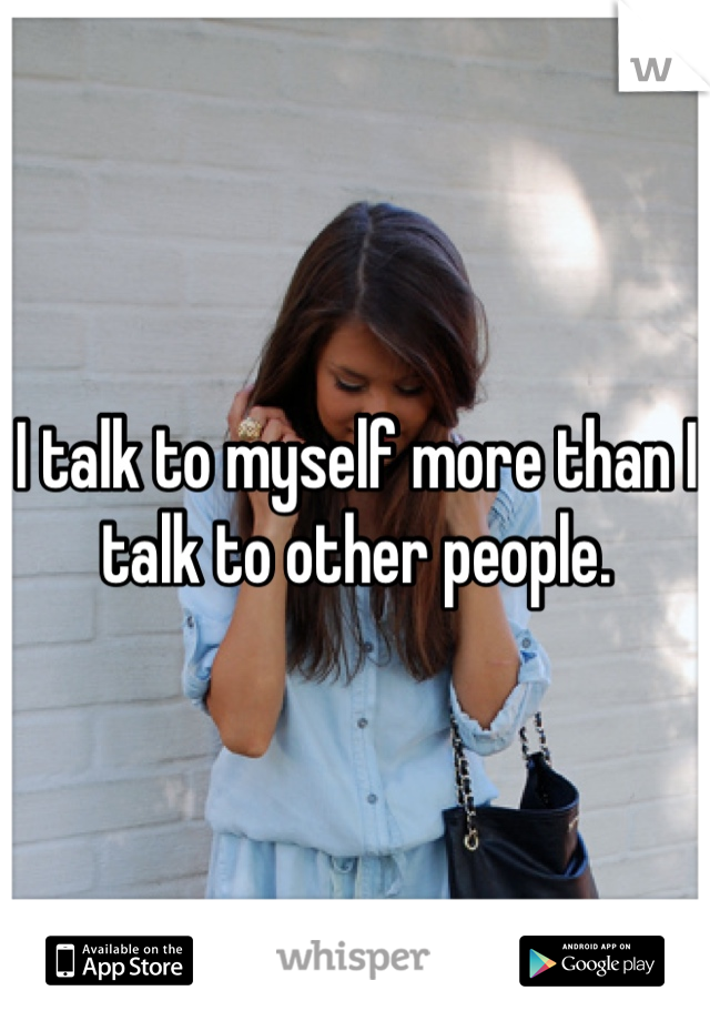 I talk to myself more than I talk to other people.