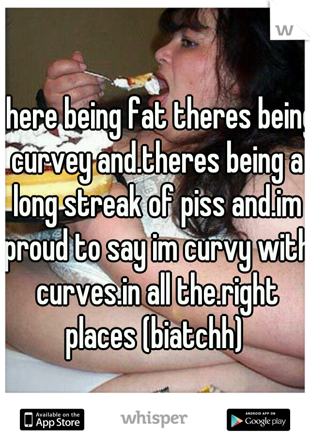 there being fat theres being curvey and.theres being a long streak of piss and.im proud to say im curvy with curves.in all the.right places (biatchh) 