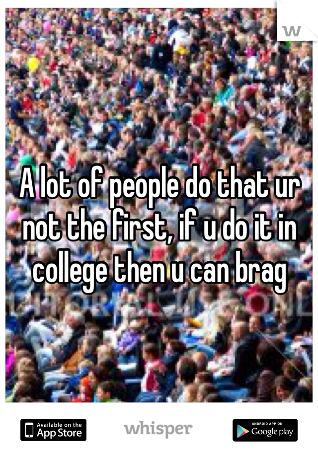 A lot of people do that ur not the first, if u do it in college then u can brag