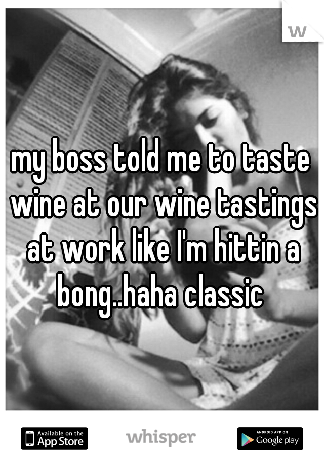 my boss told me to taste wine at our wine tastings at work like I'm hittin a bong..haha classic 