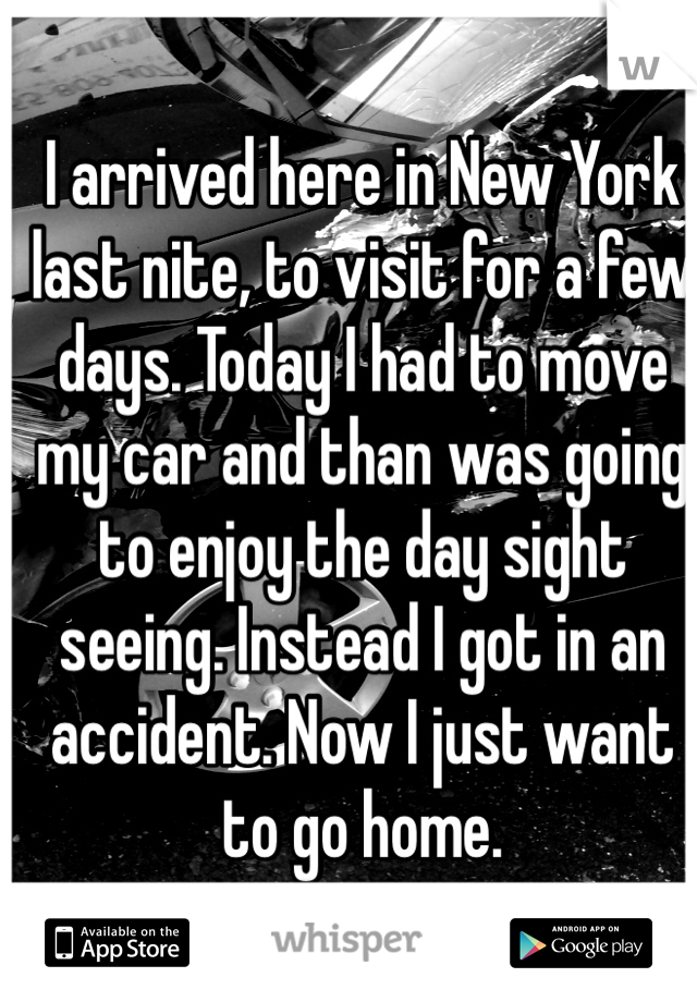 I arrived here in New York last nite, to visit for a few days. Today I had to move my car and than was going to enjoy the day sight seeing. Instead I got in an accident. Now I just want to go home.