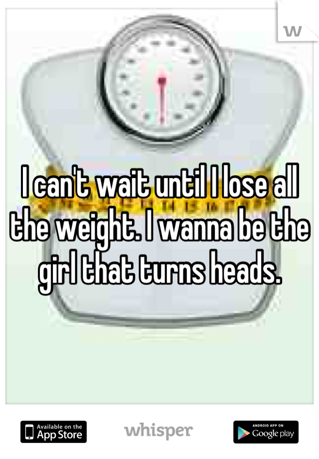 I can't wait until I lose all the weight. I wanna be the girl that turns heads.