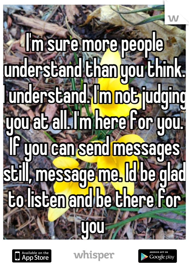 I'm sure more people understand than you think. I understand. I'm not judging you at all. I'm here for you. If you can send messages still, message me. Id be glad to listen and be there for you 