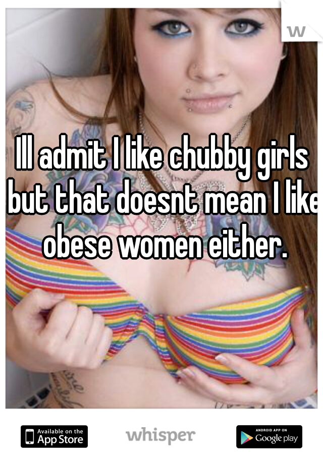 Ill admit I like chubby girls but that doesnt mean I like obese women either.