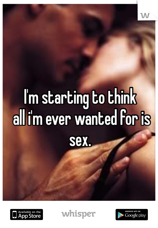 I'm starting to think
 all i'm ever wanted for is sex.
