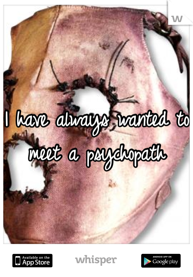 I have always wanted to meet a psychopath 
