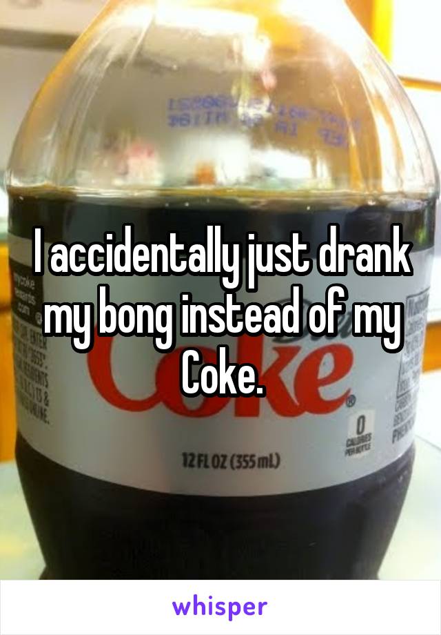 I accidentally just drank my bong instead of my
Coke.