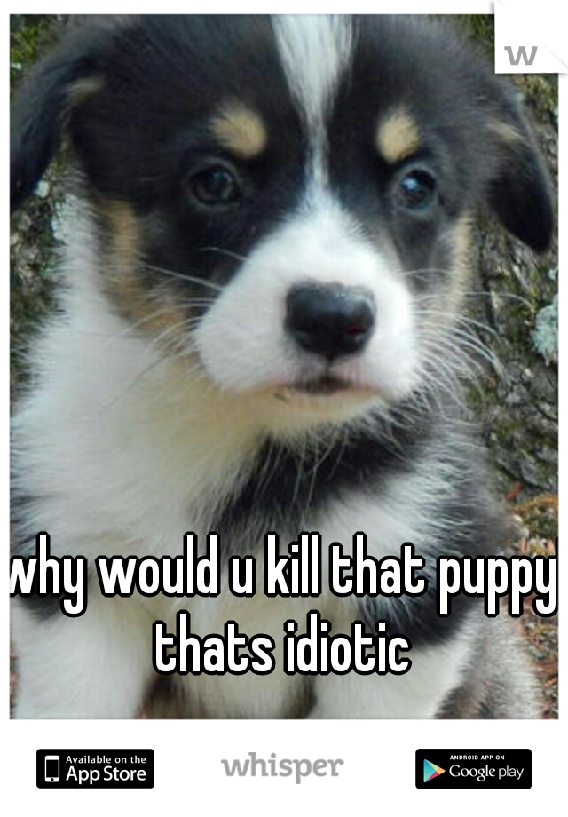 why would u kill that puppy! thats idiotic 