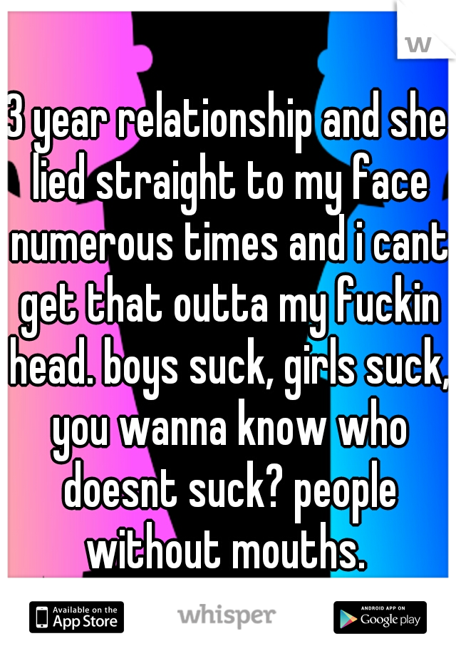 3 year relationship and she lied straight to my face numerous times and i cant get that outta my fuckin head. boys suck, girls suck, you wanna know who doesnt suck? people without mouths. 