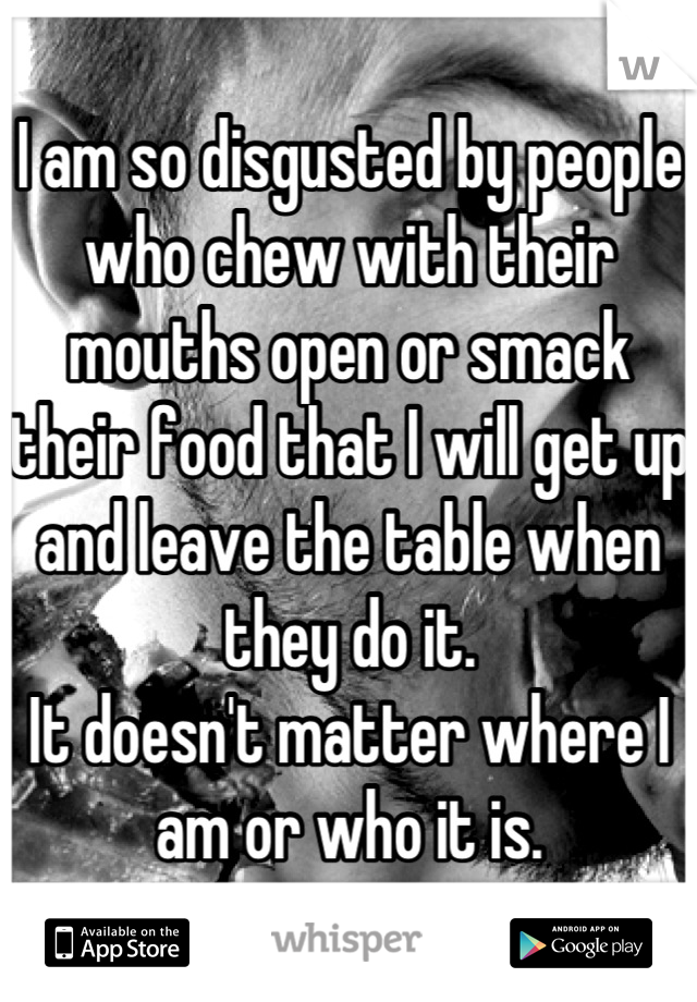 I am so disgusted by people who chew with their mouths open or smack their food that I will get up and leave the table when they do it.
It doesn't matter where I am or who it is.
