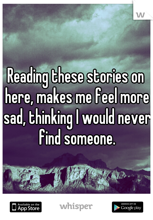 Reading these stories on here, makes me feel more sad, thinking I would never find someone.