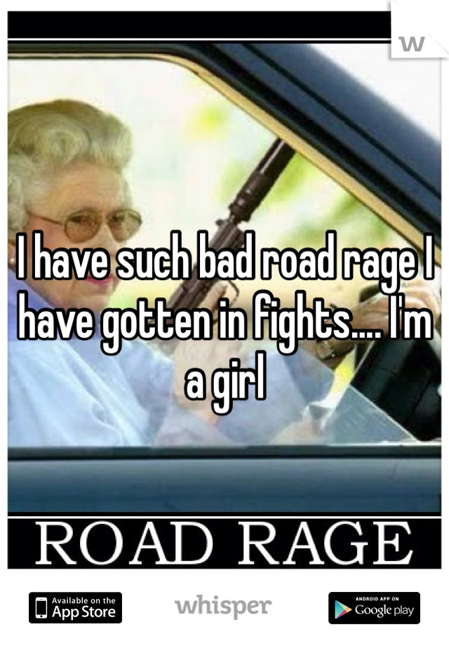 I have such bad road rage I have gotten in fights.... I'm a girl 