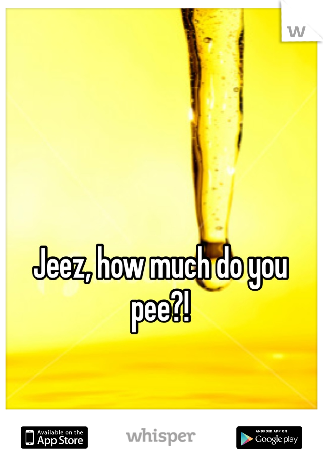 Jeez, how much do you pee?!