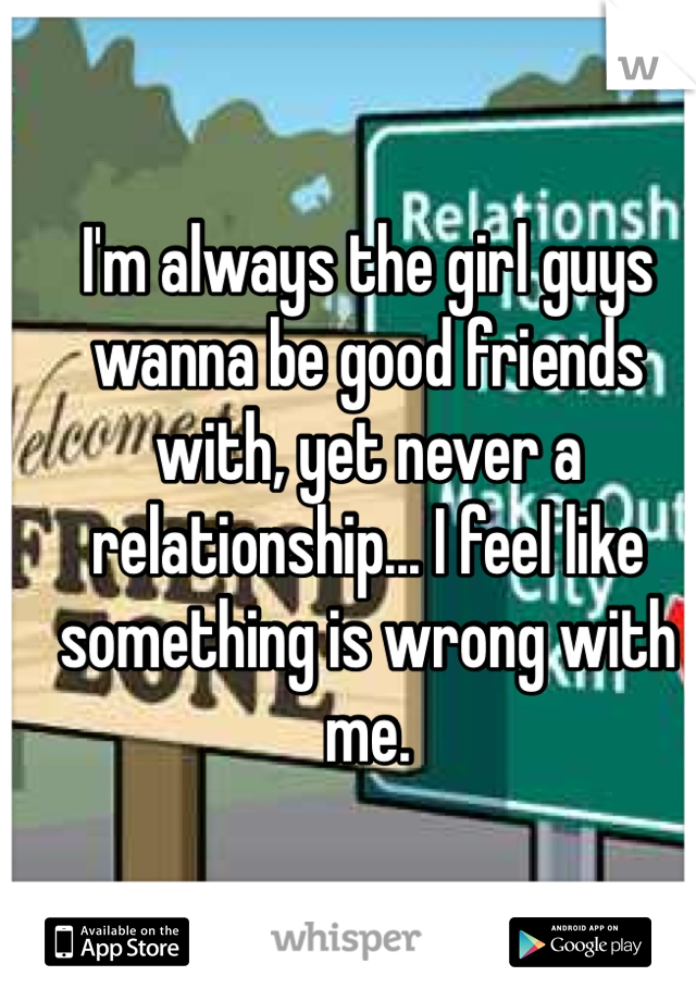 I'm always the girl guys wanna be good friends with, yet never a relationship... I feel like something is wrong with me.