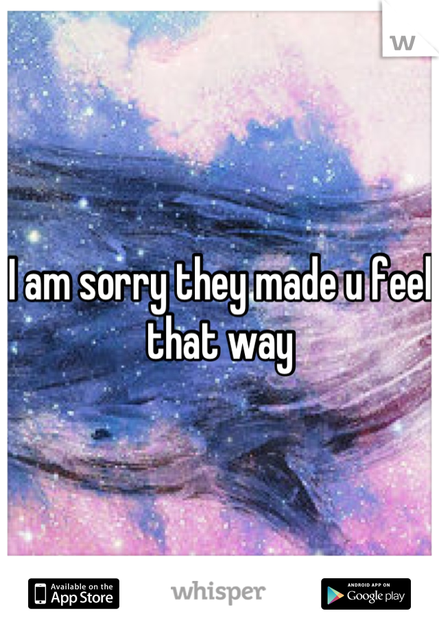 I am sorry they made u feel that way