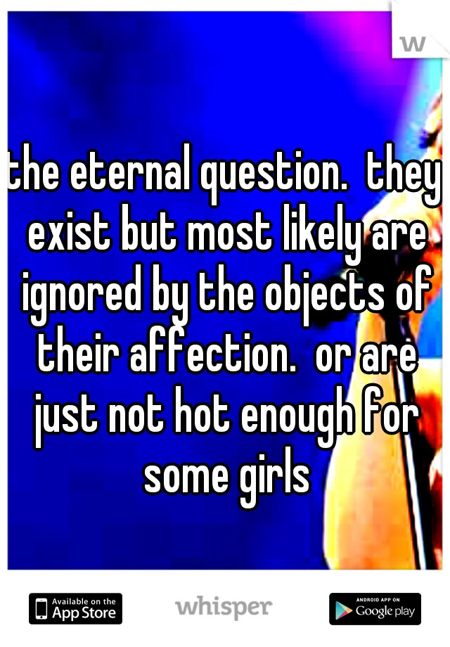 the eternal question.  they exist but most likely are ignored by the objects of their affection.  or are just not hot enough for some girls