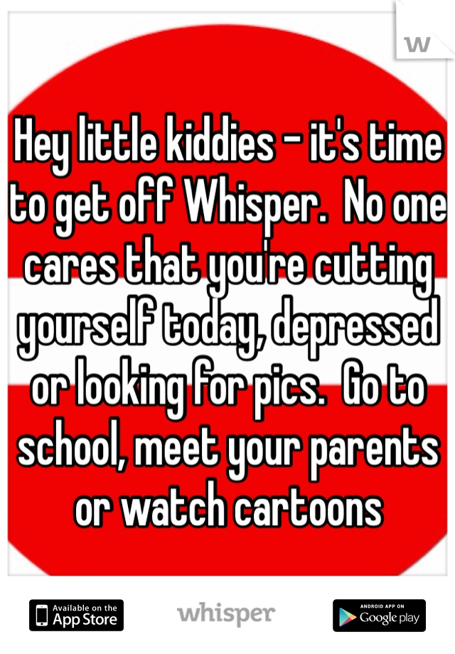 Hey little kiddies - it's time to get off Whisper.  No one cares that you're cutting yourself today, depressed or looking for pics.  Go to school, meet your parents or watch cartoons 