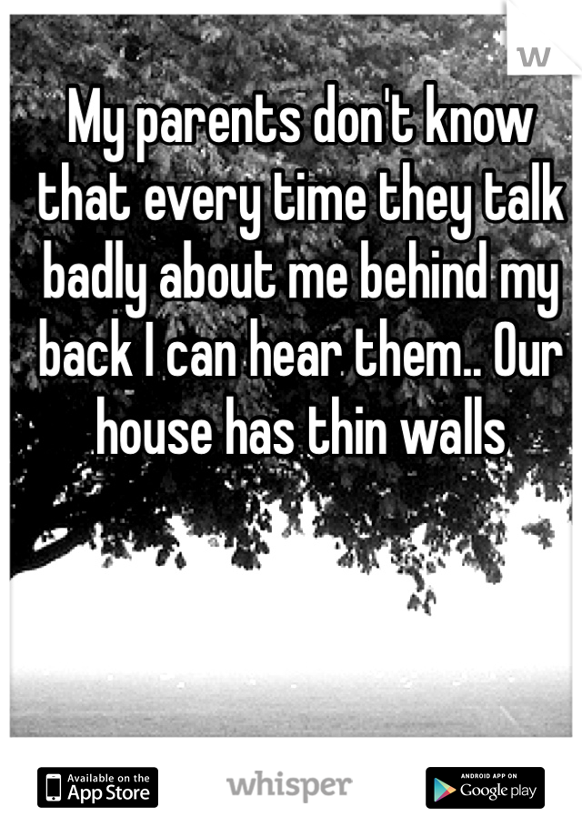 My parents don't know that every time they talk badly about me behind my back I can hear them.. Our house has thin walls