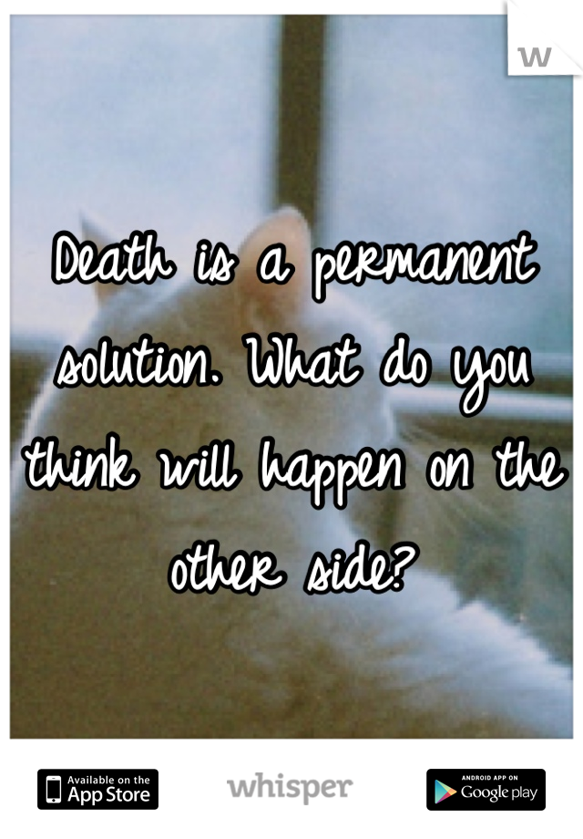 Death is a permanent solution. What do you think will happen on the other side?