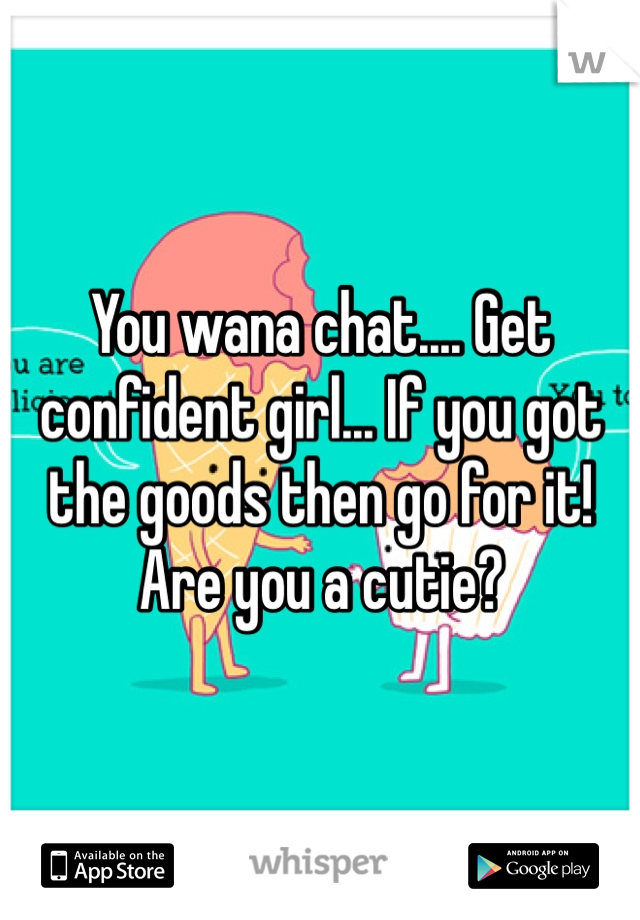 You wana chat.... Get confident girl... If you got the goods then go for it! Are you a cutie?