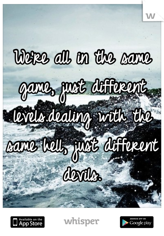 We're all in the same game, just different levels.dealing with the same hell, just different devils.