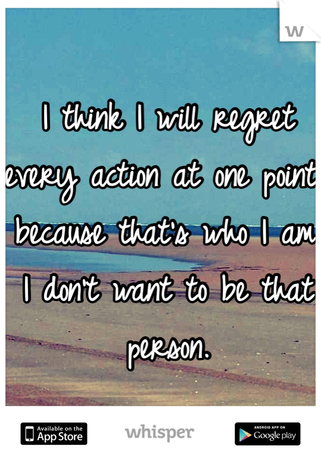 I think I will regret every action at one point because that's who I am. 
I don't want to be that person.