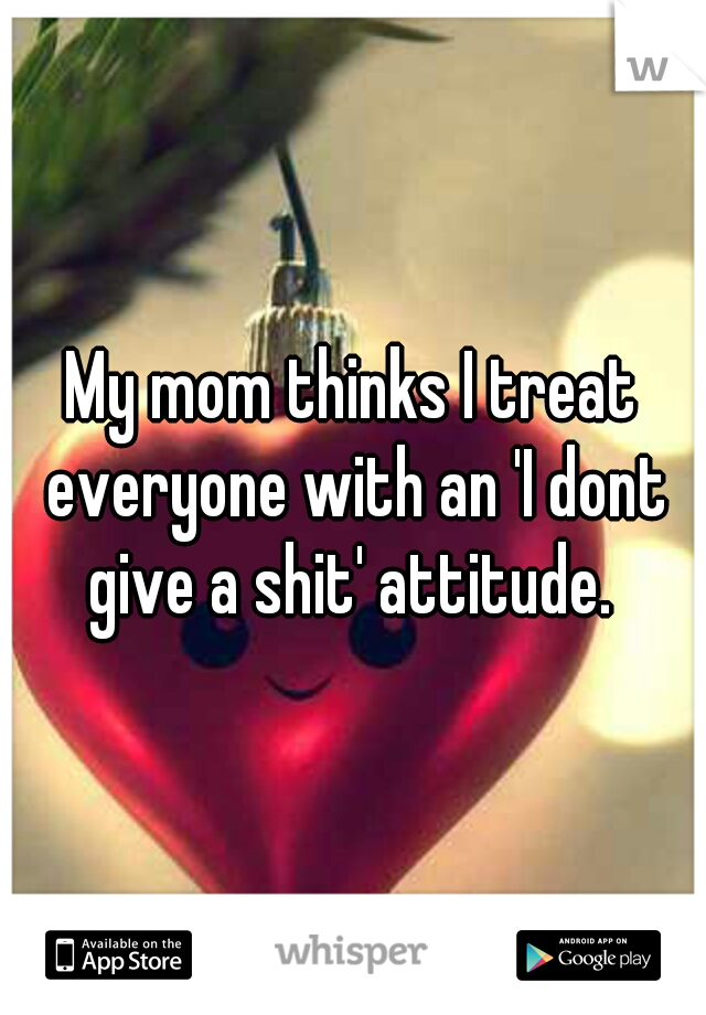 My mom thinks I treat everyone with an 'I dont give a shit' attitude. 