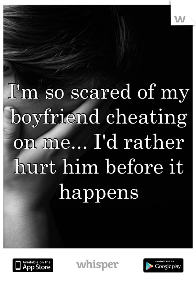 I'm so scared of my boyfriend cheating on me... I'd rather hurt him before it happens 