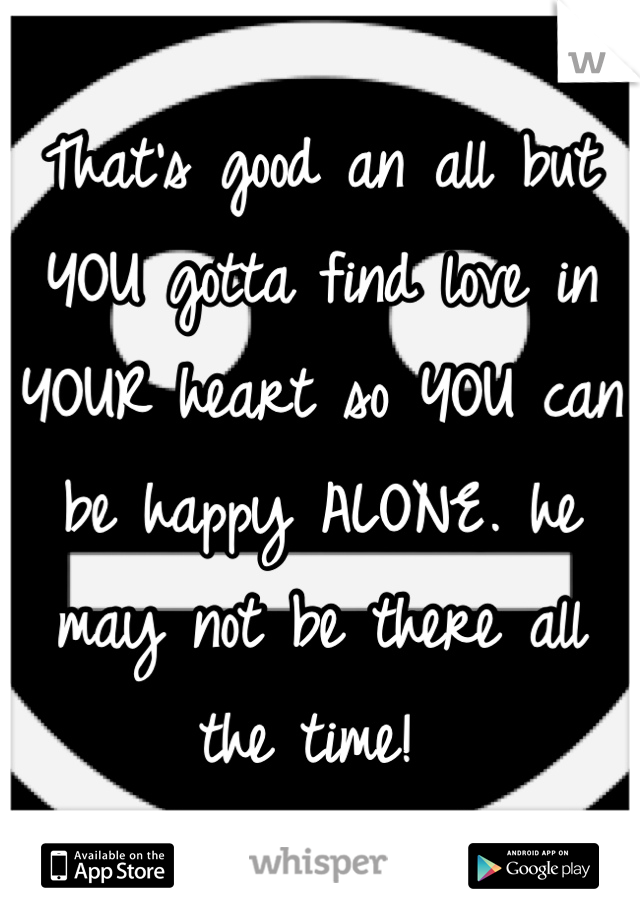 That's good an all but YOU gotta find love in YOUR heart so YOU can be happy ALONE. he may not be there all the time! 