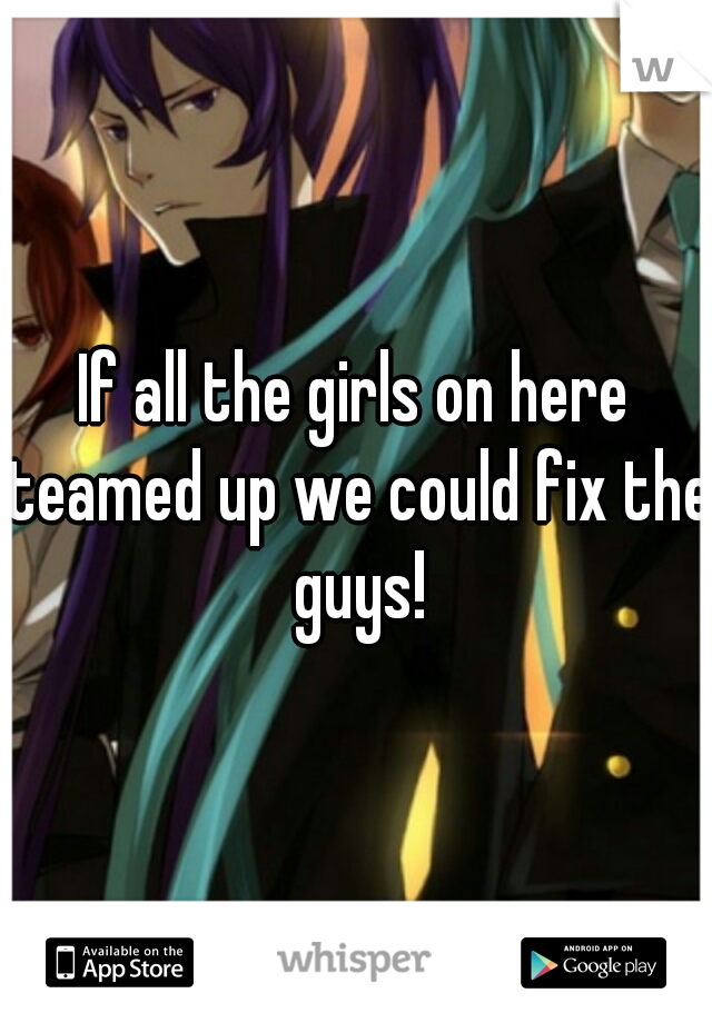 If all the girls on here teamed up we could fix the guys!
